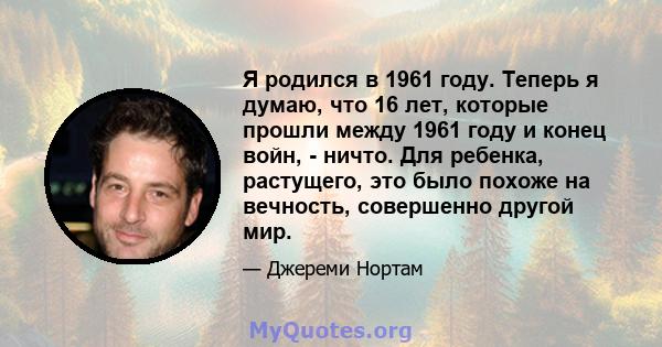 Я родился в 1961 году. Теперь я думаю, что 16 лет, которые прошли между 1961 году и конец войн, - ничто. Для ребенка, растущего, это было похоже на вечность, совершенно другой мир.