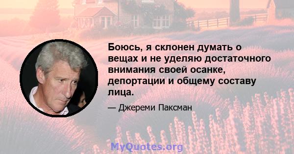 Боюсь, я склонен думать о вещах и не уделяю достаточного внимания своей осанке, депортации и общему составу лица.