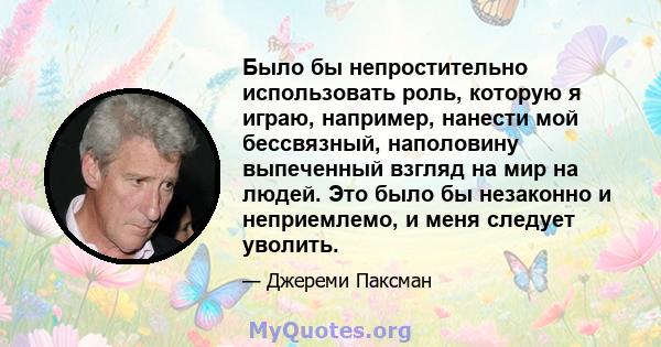 Было бы непростительно использовать роль, которую я играю, например, нанести мой бессвязный, наполовину выпеченный взгляд на мир на людей. Это было бы незаконно и неприемлемо, и меня следует уволить.