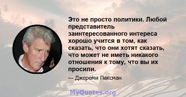 Это не просто политики. Любой представитель заинтересованного интереса хорошо учится в том, как сказать, что они хотят сказать, что может не иметь никакого отношения к тому, что вы их просили.