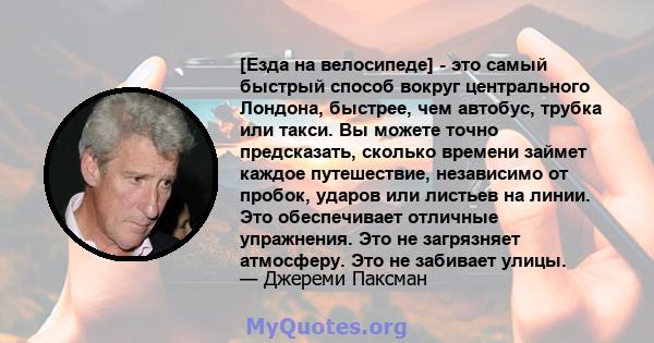 [Езда на велосипеде] - это самый быстрый способ вокруг центрального Лондона, быстрее, чем автобус, трубка или такси. Вы можете точно предсказать, сколько времени займет каждое путешествие, независимо от пробок, ударов