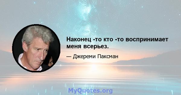 Наконец -то кто -то воспринимает меня всерьез.