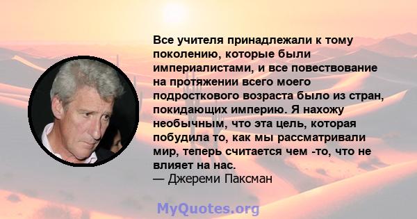 Все учителя принадлежали к тому поколению, которые были империалистами, и все повествование на протяжении всего моего подросткового возраста было из стран, покидающих империю. Я нахожу необычным, что эта цель, которая