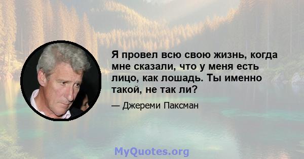 Я провел всю свою жизнь, когда мне сказали, что у меня есть лицо, как лошадь. Ты именно такой, не так ли?