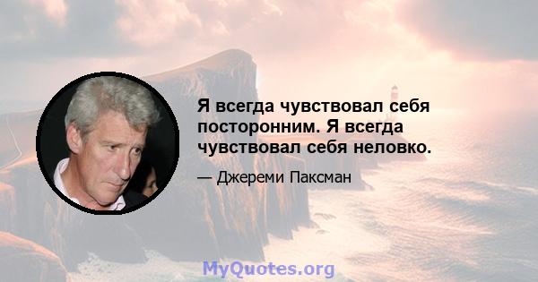 Я всегда чувствовал себя посторонним. Я всегда чувствовал себя неловко.