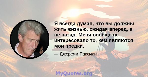 Я всегда думал, что вы должны жить жизнью, ожидая вперед, а не назад. Меня вообще не интересовало то, кем являются мои предки.