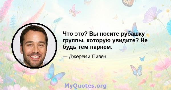 Что это? Вы носите рубашку группы, которую увидите? Не будь тем парнем.