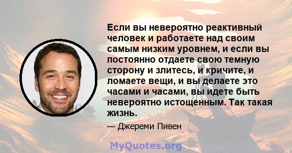 Если вы невероятно реактивный человек и работаете над своим самым низким уровнем, и если вы постоянно отдаете свою темную сторону и злитесь, и кричите, и ломаете вещи, и вы делаете это часами и часами, вы идете быть