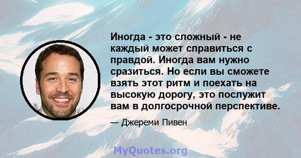 Иногда - это сложный - не каждый может справиться с правдой. Иногда вам нужно сразиться. Но если вы сможете взять этот ритм и поехать на высокую дорогу, это послужит вам в долгосрочной перспективе.