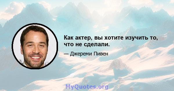 Как актер, вы хотите изучить то, что не сделали.