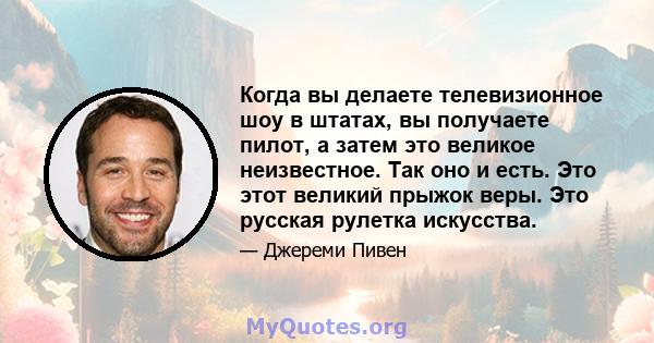 Когда вы делаете телевизионное шоу в штатах, вы получаете пилот, а затем это великое неизвестное. Так оно и есть. Это этот великий прыжок веры. Это русская рулетка искусства.