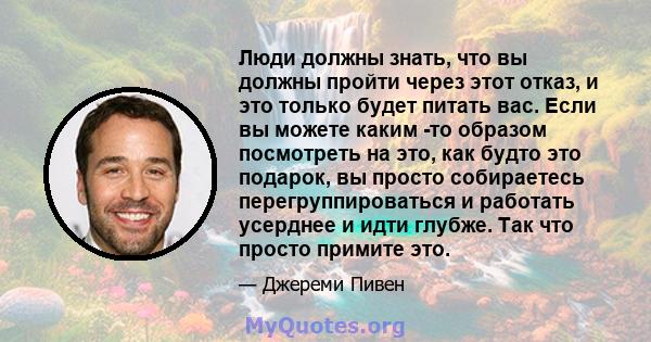 Люди должны знать, что вы должны пройти через этот отказ, и это только будет питать вас. Если вы можете каким -то образом посмотреть на это, как будто это подарок, вы просто собираетесь перегруппироваться и работать