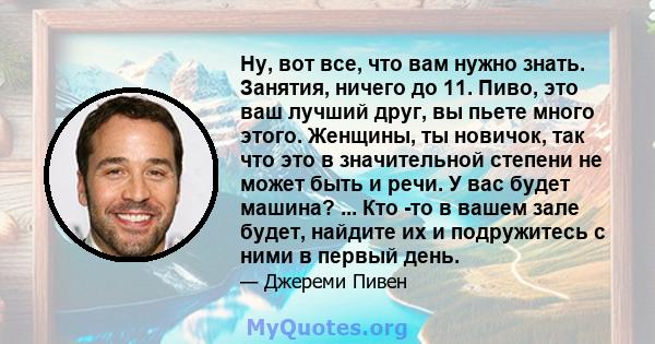 Ну, вот все, что вам нужно знать. Занятия, ничего до 11. Пиво, это ваш лучший друг, вы пьете много этого. Женщины, ты новичок, так что это в значительной степени не может быть и речи. У вас будет машина? ... Кто -то в