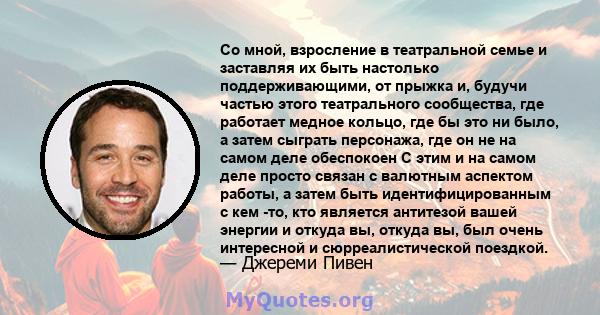 Со мной, взросление в театральной семье и заставляя их быть настолько поддерживающими, от прыжка и, будучи частью этого театрального сообщества, где работает медное кольцо, где бы это ни было, а затем сыграть персонажа, 