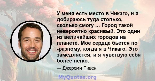 У меня есть место в Чикаго, и я добираюсь туда столько, сколько смогу ... Город такой невероятно красивый. Это один из величайших городов на планете. Мое сердце бьется по -разному, когда я в Чикаго. Это замедляется, и я 