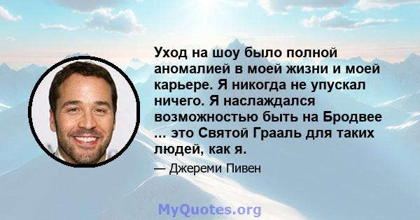 Уход на шоу было полной аномалией в моей жизни и моей карьере. Я никогда не упускал ничего. Я наслаждался возможностью быть на Бродвее ... это Святой Грааль для таких людей, как я.