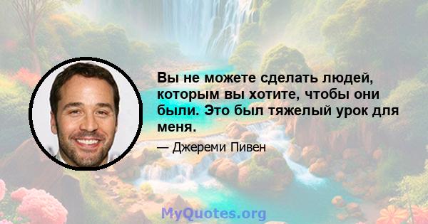 Вы не можете сделать людей, которым вы хотите, чтобы они были. Это был тяжелый урок для меня.