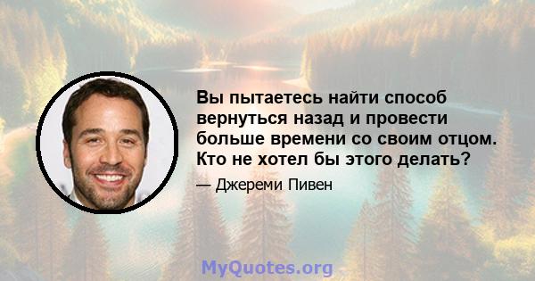 Вы пытаетесь найти способ вернуться назад и провести больше времени со своим отцом. Кто не хотел бы этого делать?