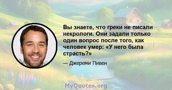 Вы знаете, что греки не писали некрологи. Они задали только один вопрос после того, как человек умер: «У него была страсть?»