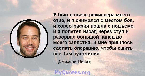 Я был в пьесе режиссера моего отца, и я снимался с местом боя, и хореография пошла с подъеме, и я полетел назад через стул и разорвал большой палец до моего запястья, и мне пришлось сделать операцию, чтобы сшить все Там 