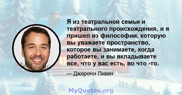 Я из театральной семьи и театрального происхождения, и я пришел из философии, которую вы уважаете пространство, которое вы занимаете, когда работаете, и вы вкладываете все, что у вас есть, во что -то.