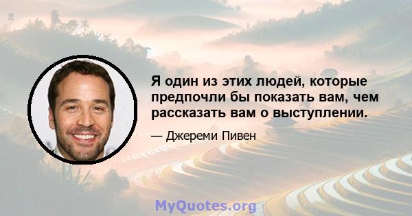 Я один из этих людей, которые предпочли бы показать вам, чем рассказать вам о выступлении.