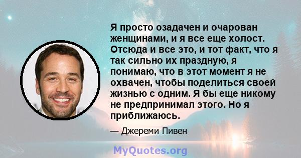 Я просто озадачен и очарован женщинами, и я все еще холост. Отсюда и все это, и тот факт, что я так сильно их праздную, я понимаю, что в этот момент я не охвачен, чтобы поделиться своей жизнью с одним. Я бы еще никому