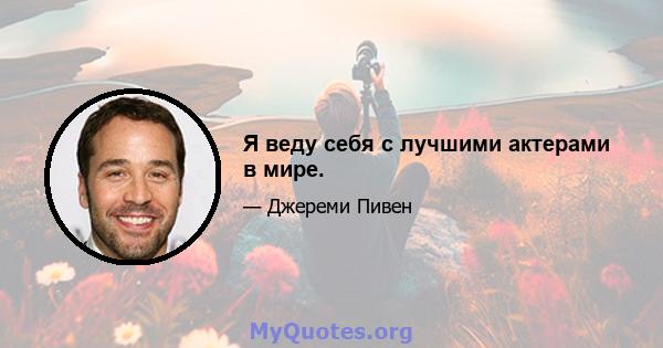 Я веду себя с лучшими актерами в мире.