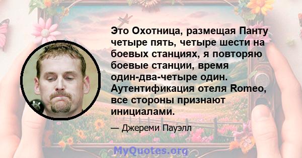 Это Охотница, размещая Панту четыре пять, четыре шести на боевых станциях, я повторяю боевые станции, время один-два-четыре один. Аутентификация отеля Romeo, все стороны признают инициалами.