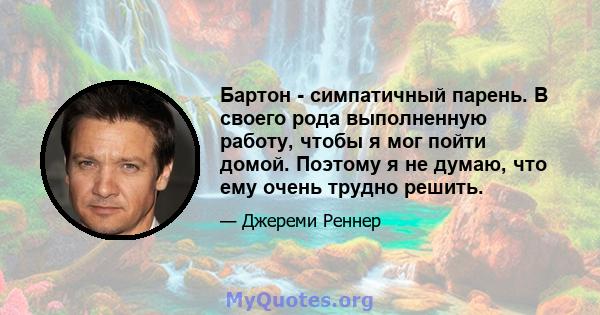 Бартон - симпатичный парень. В своего рода выполненную работу, чтобы я мог пойти домой. Поэтому я не думаю, что ему очень трудно решить.