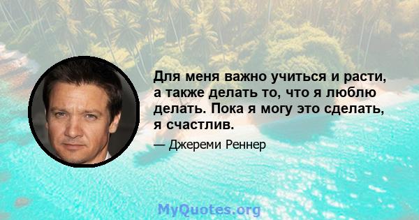 Для меня важно учиться и расти, а также делать то, что я люблю делать. Пока я могу это сделать, я счастлив.