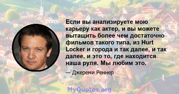 Если вы анализируете мою карьеру как актер, и вы можете вытащить более чем достаточно фильмов такого типа, из Hurt Locker и города и так далее, и так далее, и это то, где находится наша руля. Мы любим это.