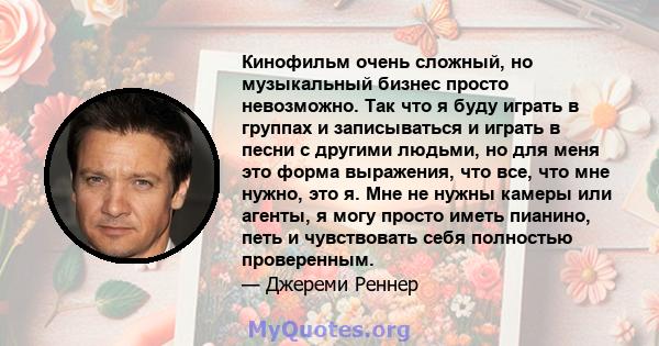 Кинофильм очень сложный, но музыкальный бизнес просто невозможно. Так что я буду играть в группах и записываться и играть в песни с другими людьми, но для меня это форма выражения, что все, что мне нужно, это я. Мне не