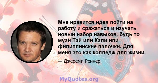 Мне нравится идея пойти на работу и сражаться и изучать новый набор навыков, будь то муай Тай или Кали или филиппинские палочки. Для меня это как колледж для жизни.