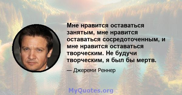 Мне нравится оставаться занятым, мне нравится оставаться сосредоточенным, и мне нравится оставаться творческим. Не будучи творческим, я был бы мертв.