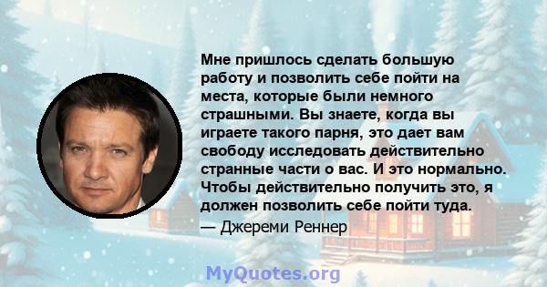 Мне пришлось сделать большую работу и позволить себе пойти на места, которые были немного страшными. Вы знаете, когда вы играете такого парня, это дает вам свободу исследовать действительно странные части о вас. И это