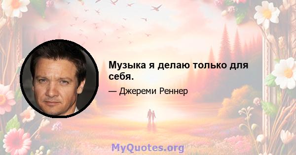 Музыка я делаю только для себя.