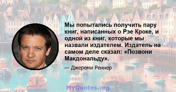 Мы попытались получить пару книг, написанных о Рэе Кроке, и одной из книг, которые мы назвали издателем. Издатель на самом деле сказал: «Позвони Макдональду».