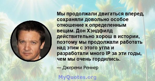 Мы продолжали двигаться вперед, сохраняли довольно особое отношение к определенным вещам. Дон Хэндфилд действительно хорош в истории, поэтому мы продолжали работать над этим с этого угла и разработали много IP за эти