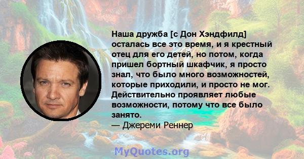 Наша дружба [с Дон Хэндфилд] осталась все это время, и я крестный отец для его детей, но потом, когда пришел бортный шкафчик, я просто знал, что было много возможностей, которые приходили, и просто не мог. Действительно 