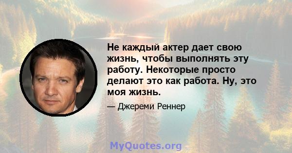 Не каждый актер дает свою жизнь, чтобы выполнять эту работу. Некоторые просто делают это как работа. Ну, это моя жизнь.