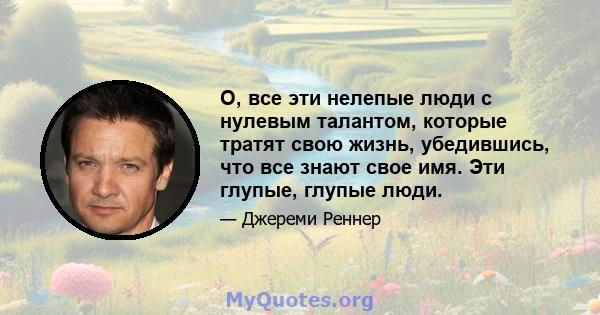 О, все эти нелепые люди с нулевым талантом, которые тратят свою жизнь, убедившись, что все знают свое имя. Эти глупые, глупые люди.