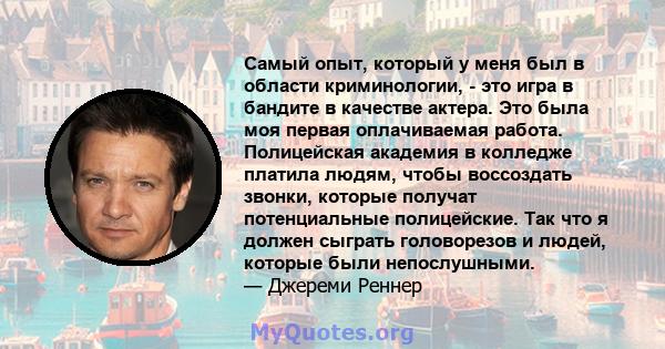 Самый опыт, который у меня был в области криминологии, - это игра в бандите в качестве актера. Это была моя первая оплачиваемая работа. Полицейская академия в колледже платила людям, чтобы воссоздать звонки, которые