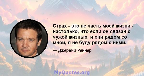 Страх - это не часть моей жизни - настолько, что если он связан с чужой жизнью, и они рядом со мной, я не буду рядом с ними.