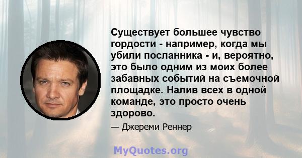 Существует большее чувство гордости - например, когда мы убили посланника - и, вероятно, это было одним из моих более забавных событий на съемочной площадке. Налив всех в одной команде, это просто очень здорово.