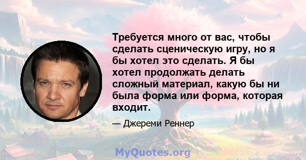 Требуется много от вас, чтобы сделать сценическую игру, но я бы хотел это сделать. Я бы хотел продолжать делать сложный материал, какую бы ни была форма или форма, которая входит.