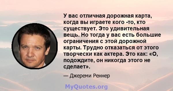 У вас отличная дорожная карта, когда вы играете кого -то, кто существует. Это удивительная вещь. Но тогда у вас есть большие ограничения с этой дорожной карты. Трудно отказаться от этого творчески как актера. Это как: