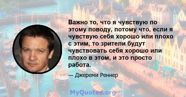 Важно то, что я чувствую по этому поводу, потому что, если я чувствую себя хорошо или плохо с этим, то зрители будут чувствовать себя хорошо или плохо в этом, и это просто работа.