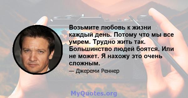 Возьмите любовь к жизни каждый день. Потому что мы все умрем. Трудно жить так. Большинство людей боятся. Или не может. Я нахожу это очень сложным.