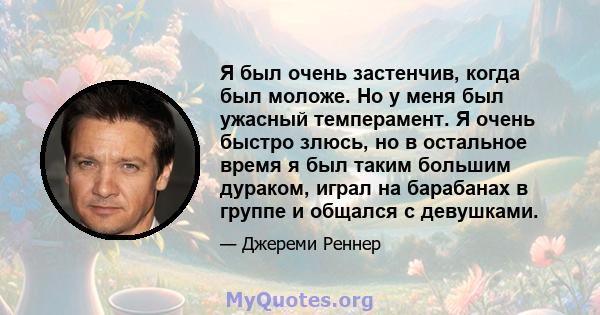 Я был очень застенчив, когда был моложе. Но у меня был ужасный темперамент. Я очень быстро злюсь, но в остальное время я был таким большим дураком, играл на барабанах в группе и общался с девушками.